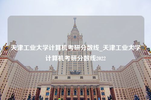 天津工业大学计算机考研分数线_天津工业大学计算机考研分数线2022