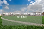 中国农业大学大学考研分数线_中国农业大学考研分数线2023