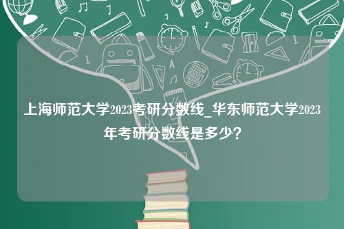 上海师范大学2023考研分数线_华东师范大学2023年考研分数线是多少？