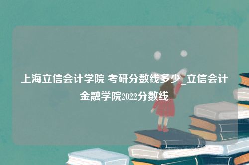 上海立信会计学院 考研分数线多少_立信会计金融学院2022分数线